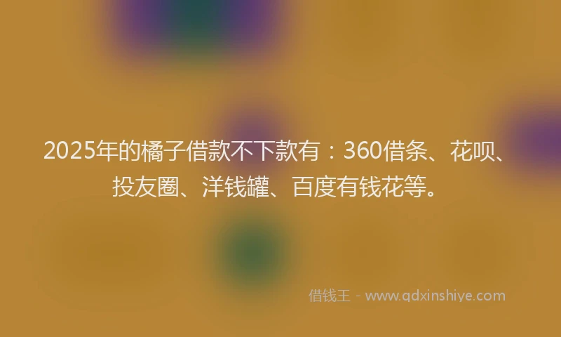 2025年的橘子借款不下款有：360借条、花呗、投友圈、洋钱罐、百度有钱花等。