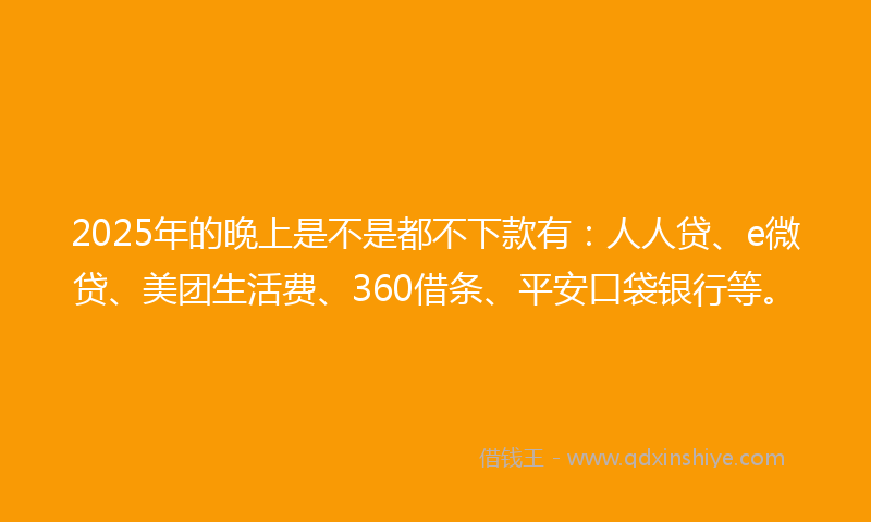 2025年的晚上是不是都不下款有：人人贷、e微贷、美团生活费、360借条、平安口袋银行等。