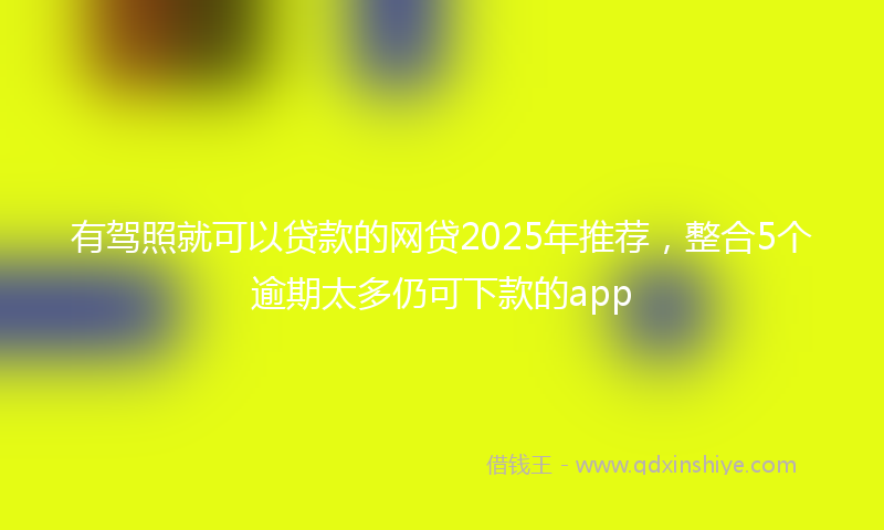 有驾照就可以贷款的网贷2025年推荐，整合5个逾期太多仍可下款的app