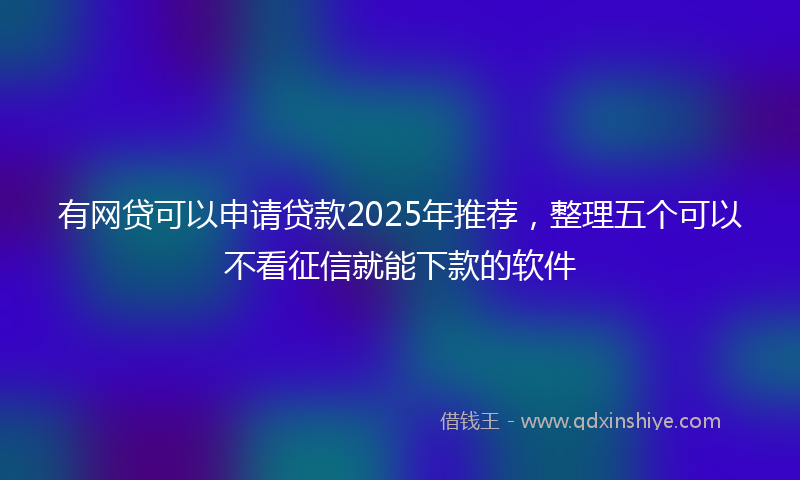 有网贷可以申请贷款2025年推荐，整理五个可以不看征信就能下款的软件
