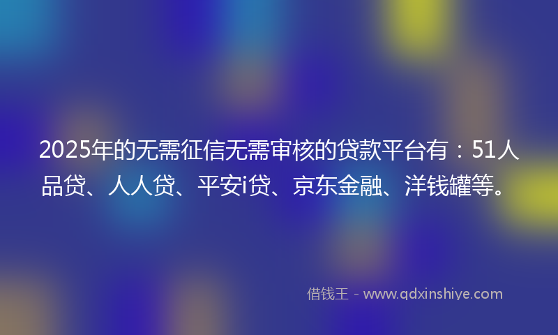 2025年的无需征信无需审核的贷款平台有：51人品贷、人人贷、平安i贷、京东金融、洋钱罐等。