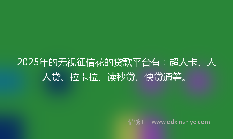 2025年的无视征信花的贷款平台有：超人卡、人人贷、拉卡拉、读秒贷、快贷通等。