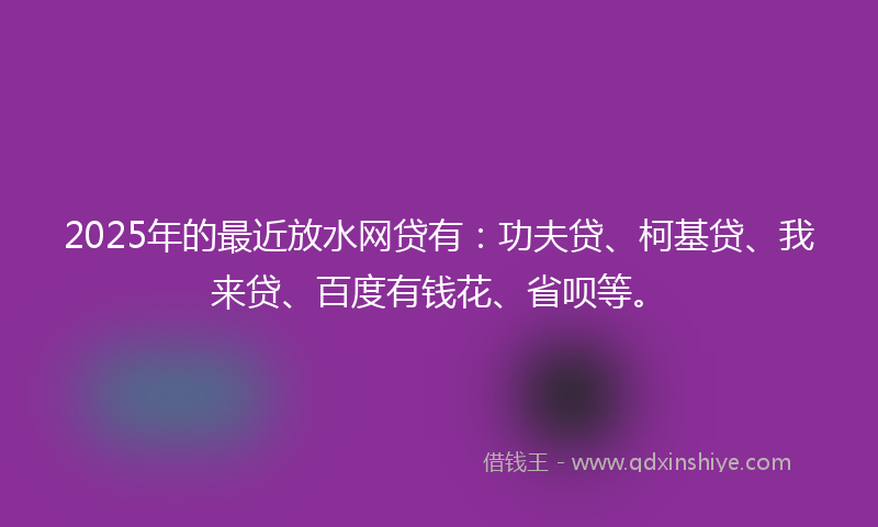 2025年的最近放水网贷有：功夫贷、柯基贷、我来贷、百度有钱花、省呗等。