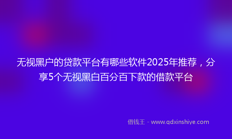 无视黑户的贷款平台有哪些软件2025年推荐，分享5个无视黑白百分百下款的借款平台