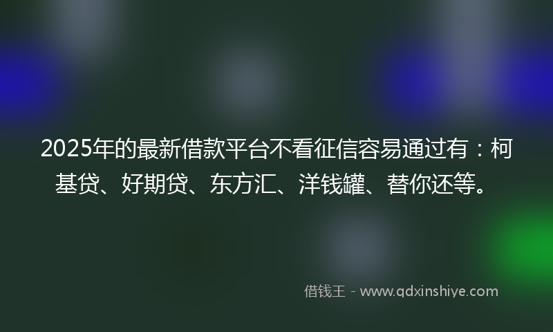 2025年的最新借款平台不看征信容易通过有：柯基贷、好期贷、东方汇、洋钱罐、替你还等。