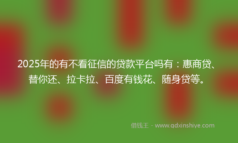 2025年的有不看征信的贷款平台吗有：惠商贷、替你还、拉卡拉、百度有钱花、随身贷等。