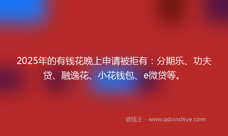 2025年的有钱花晚上申请被拒有：分期乐、功夫贷、融逸花、小花钱包、e微贷等。