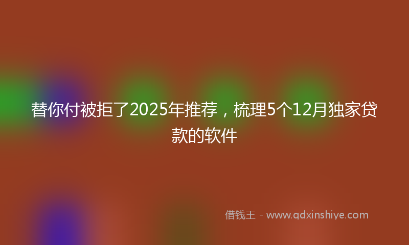 替你付被拒了2025年推荐，梳理5个12月独家贷款的软件