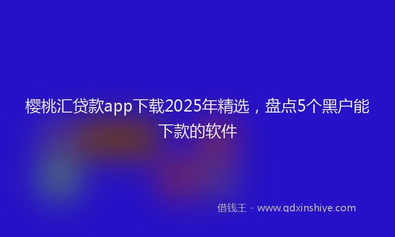 樱桃汇贷款app下载2025年精选，盘点5个黑户能下款的软件
