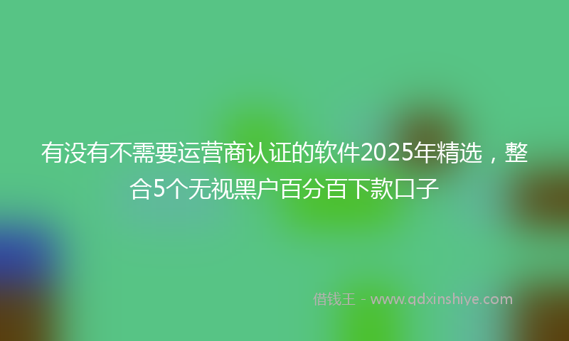 有没有不需要运营商认证的软件2025年精选，整合5个无视黑户百分百下款口子