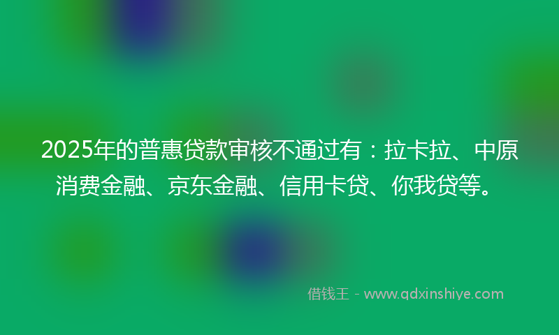 2025年的普惠贷款审核不通过有：拉卡拉、中原消费金融、京东金融、信用卡贷、你我贷等。