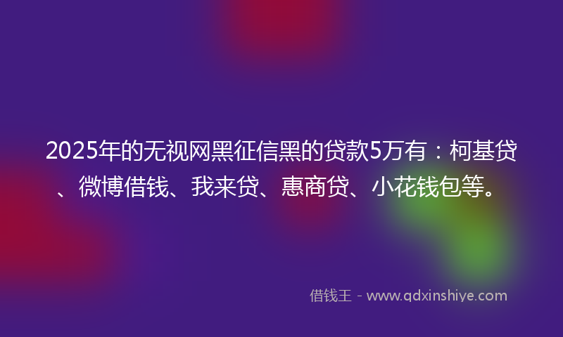 2025年的无视网黑征信黑的贷款5万有：柯基贷、微博借钱、我来贷、惠商贷、小花钱包等。