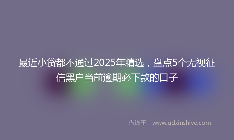 最近小贷都不通过2025年精选，盘点5个无视征信黑户当前逾期必下款的口子