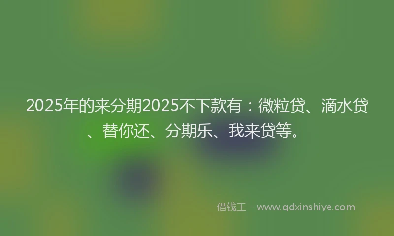 2025年的来分期2025不下款有：微粒贷、滴水贷、替你还、分期乐、我来贷等。