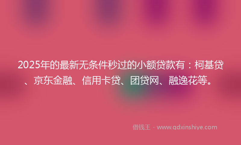 2025年的最新无条件秒过的小额贷款有：柯基贷、京东金融、信用卡贷、团贷网、融逸花等。