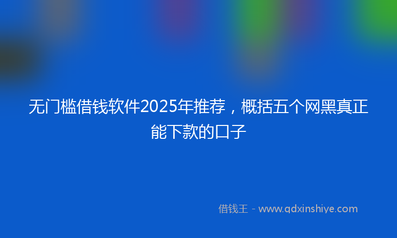 无门槛借钱软件2025年推荐，概括五个网黑真正能下款的口子