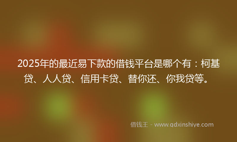 2025年的最近易下款的借钱平台是哪个有：柯基贷、人人贷、信用卡贷、替你还、你我贷等。