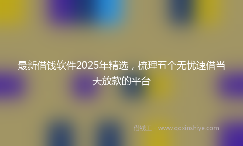 最新借钱软件2025年精选，梳理五个无忧速借当天放款的平台