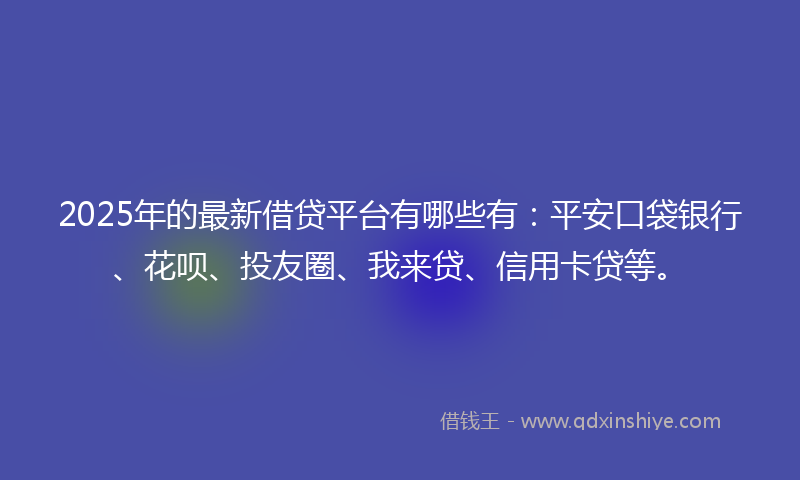 2025年的最新借贷平台有哪些有：平安口袋银行、花呗、投友圈、我来贷、信用卡贷等。