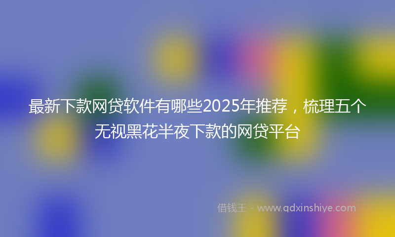 最新下款网贷软件有哪些2025年推荐，梳理五个无视黑花半夜下款的网贷平台