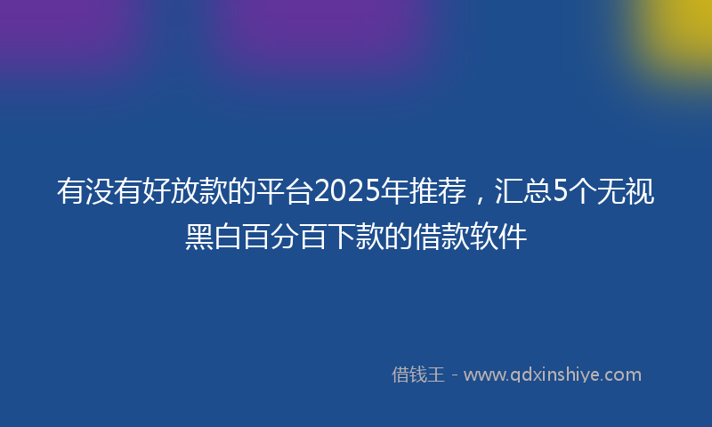 有没有好放款的平台2025年推荐，汇总5个无视黑白百分百下款的借款软件