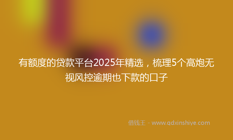 有额度的贷款平台2025年精选，梳理5个高炮无视风控逾期也下款的口子