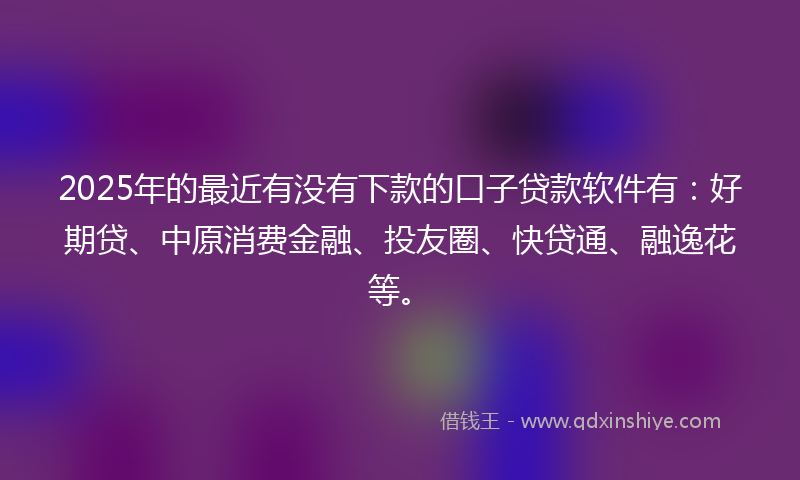2025年的最近有没有下款的口子贷款软件有：好期贷、中原消费金融、投友圈、快贷通、融逸花等。