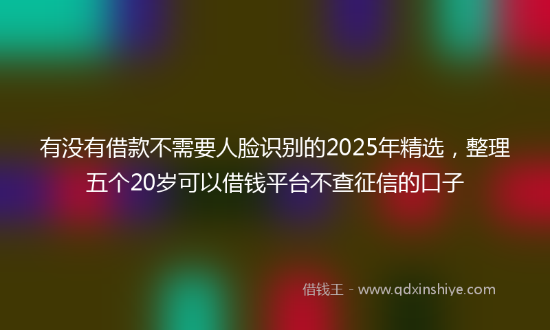 有没有借款不需要人脸识别的2025年精选，整理五个20岁可以借钱平台不查征信的口子