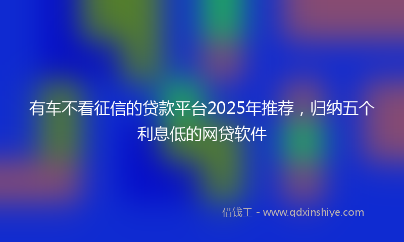有车不看征信的贷款平台2025年推荐，归纳五个利息低的网贷软件