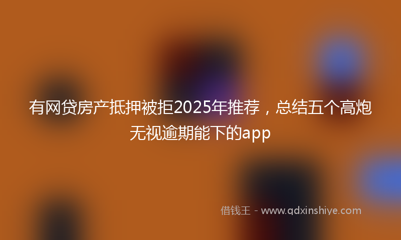 有网贷房产抵押被拒2025年推荐，总结五个高炮无视逾期能下的app