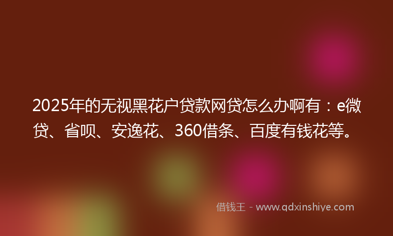 2025年的无视黑花户贷款网贷怎么办啊有：e微贷、省呗、安逸花、360借条、百度有钱花等。