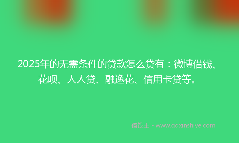 2025年的无需条件的贷款怎么贷有：微博借钱、花呗、人人贷、融逸花、信用卡贷等。