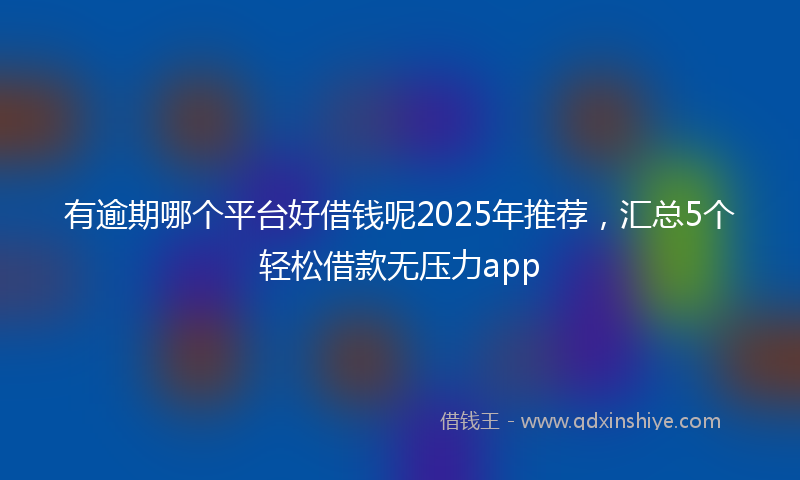 有逾期哪个平台好借钱呢2025年推荐，汇总5个轻松借款无压力app