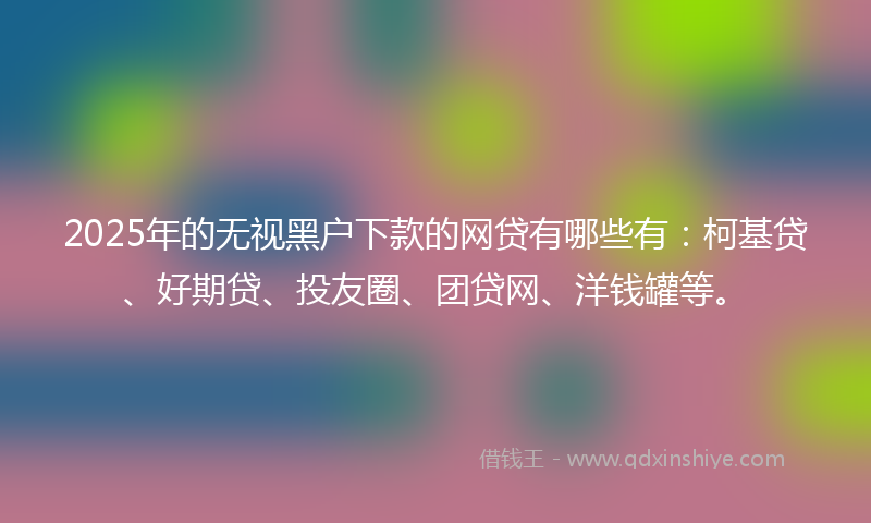 2025年的无视黑户下款的网贷有哪些有：柯基贷、好期贷、投友圈、团贷网、洋钱罐等。