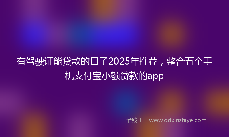 有驾驶证能贷款的口子2025年推荐，整合五个手机支付宝小额贷款的app