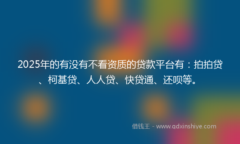 2025年的有没有不看资质的贷款平台有：拍拍贷、柯基贷、人人贷、快贷通、还呗等。