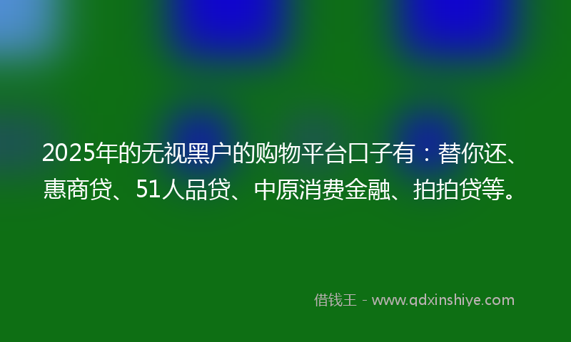 2025年的无视黑户的购物平台口子有：替你还、惠商贷、51人品贷、中原消费金融、拍拍贷等。