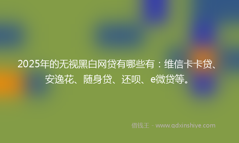 2025年的无视黑白网贷有哪些有：维信卡卡贷、安逸花、随身贷、还呗、e微贷等。