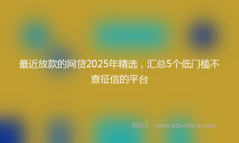 最近放款的网贷2025年精选，汇总5个低门槛不查征信的平台