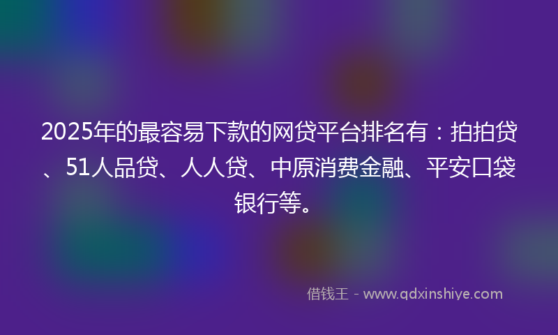 2025年的最容易下款的网贷平台排名有：拍拍贷、51人品贷、人人贷、中原消费金融、平安口袋银行等。