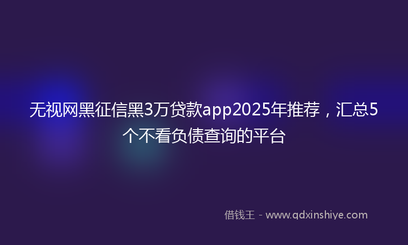 无视网黑征信黑3万贷款app2025年推荐，汇总5个不看负债查询的平台