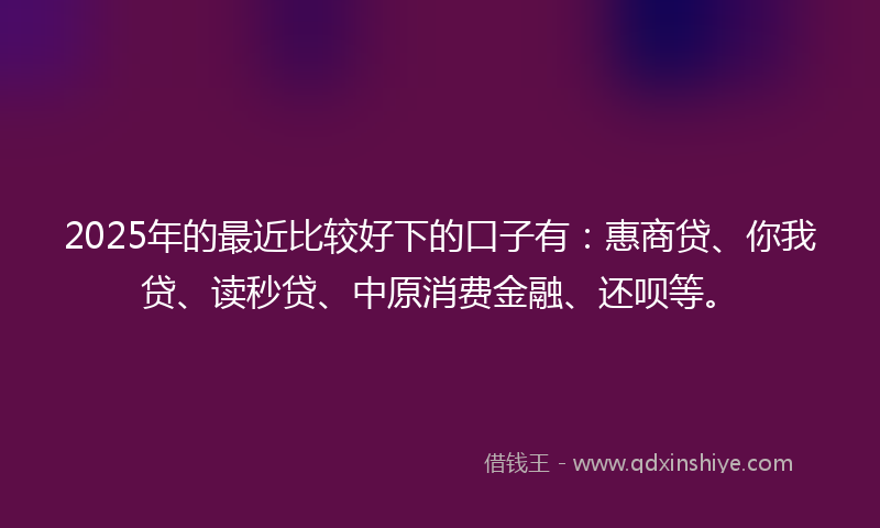 2025年的最近比较好下的口子有：惠商贷、你我贷、读秒贷、中原消费金融、还呗等。