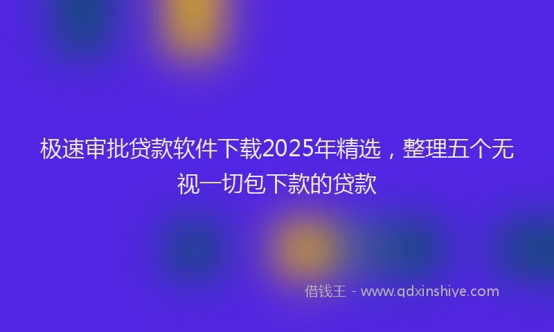 极速审批贷款软件下载2025年精选，整理五个无视一切包下款的贷款