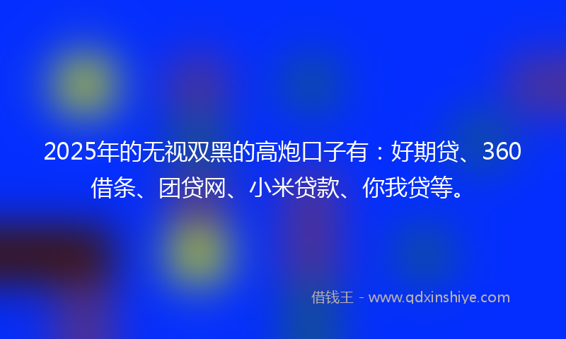 2025年的无视双黑的高炮口子有：好期贷、360借条、团贷网、小米贷款、你我贷等。