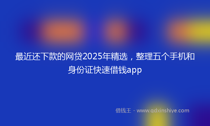 最近还下款的网贷2025年精选，整理五个手机和身份证快速借钱app