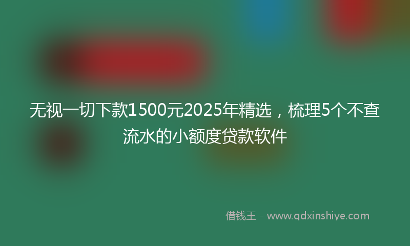 无视一切下款1500元2025年精选，梳理5个不查流水的小额度贷款软件