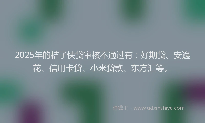 2025年的桔子快贷审核不通过有：好期贷、安逸花、信用卡贷、小米贷款、东方汇等。