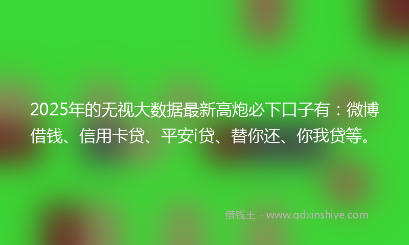 2025年的无视大数据最新高炮必下口子有：微博借钱、信用卡贷、平安i贷、替你还、你我贷等。