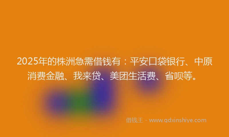 2025年的株洲急需借钱有：平安口袋银行、中原消费金融、我来贷、美团生活费、省呗等。