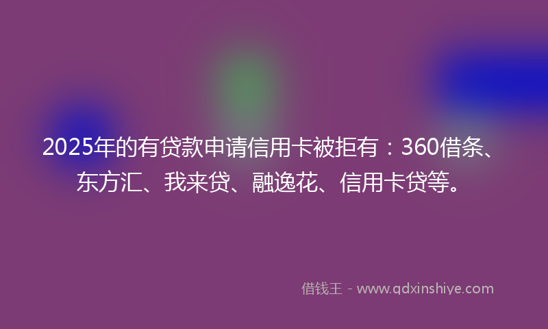 2025年的有贷款申请信用卡被拒有：360借条、东方汇、我来贷、融逸花、信用卡贷等。